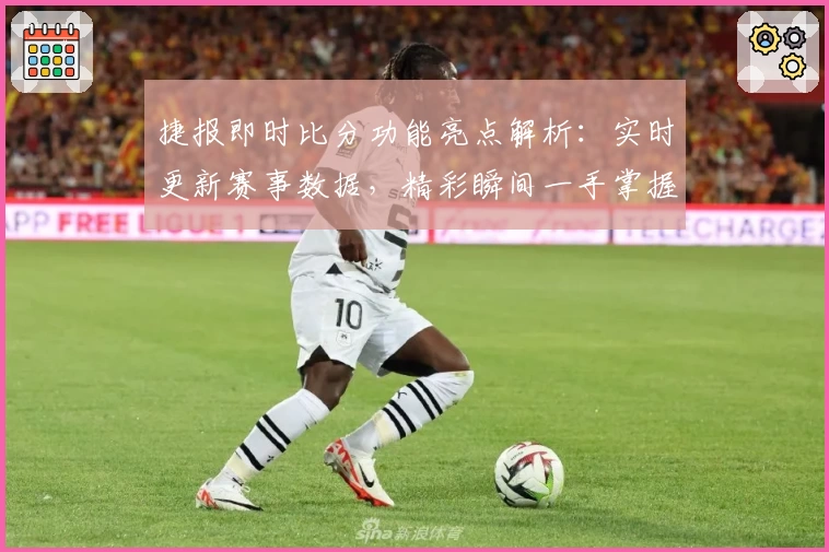 捷报即时比分功能亮点解析：实时更新赛事数据，精彩瞬间一手掌握