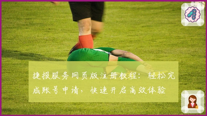 捷报服务网页版注册教程：轻松完成账号申请，快速开启高效体验