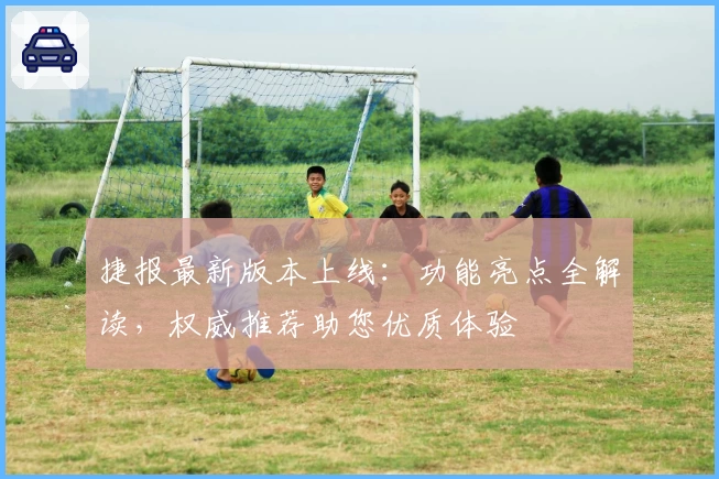 捷报最新版本上线：功能亮点全解读，权威推荐助您优质体验