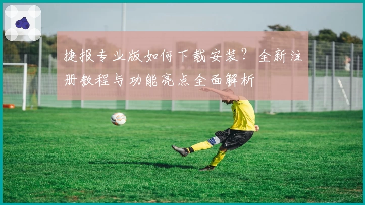 捷报专业版如何下载安装？全新注册教程与功能亮点全面解析