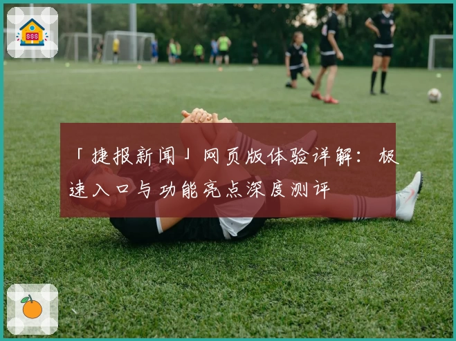 「捷报新闻」网页版体验详解：极速入口与功能亮点深度测评